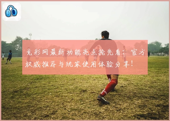 竞彩网最新功能亮点抢先看：官方权威推荐与玩家使用体验分享！