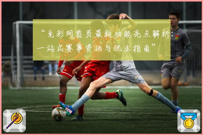 “竞彩网首页最新功能亮点解析：一站式赛事资讯与玩法指南”