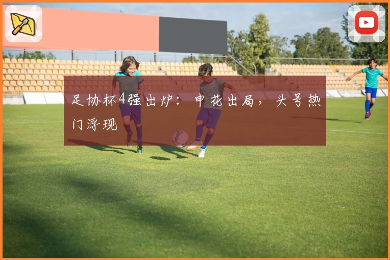 足协杯4强出炉:申花出局,头号热门浮现