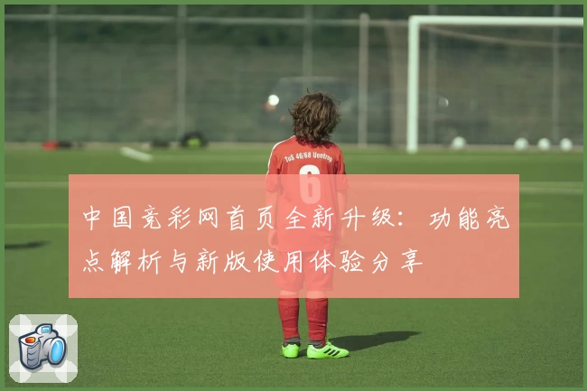 中国竞彩网首页全新升级：功能亮点解析与新版使用体验分享