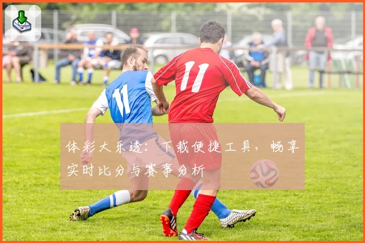 体彩大乐透：下载便捷工具，畅享实时比分与赛事分析