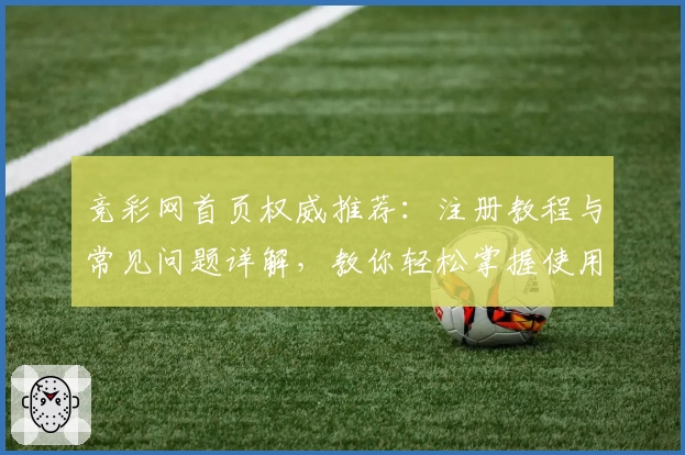 竞彩网首页权威推荐：注册教程与常见问题详解，教你轻松掌握使用体验