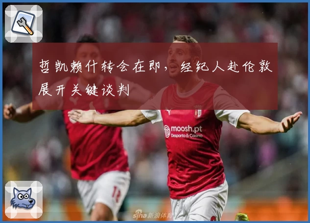 哲凯赖什转会在即,经纪人赴伦敦展开关键谈判
