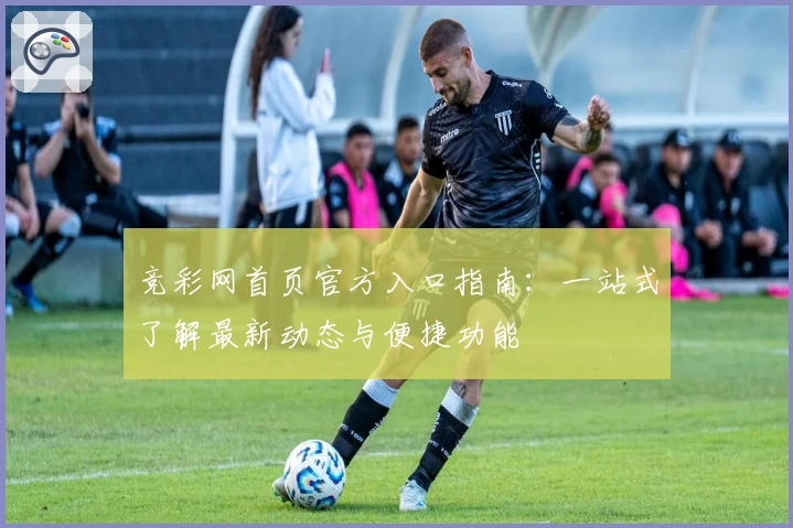 竞彩网首页官方入口指南：一站式了解最新动态与便捷功能