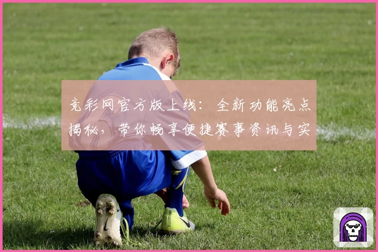 竞彩网官方版上线：全新功能亮点揭秘，带你畅享便捷赛事资讯与实时数据体验