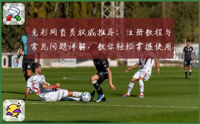竞彩网首页权威推荐：注册教程与常见问题详解，教你轻松掌握使用体验