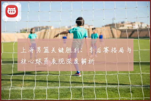 上海男篮关键胜利:季后赛格局与核心球员表现深度解析
