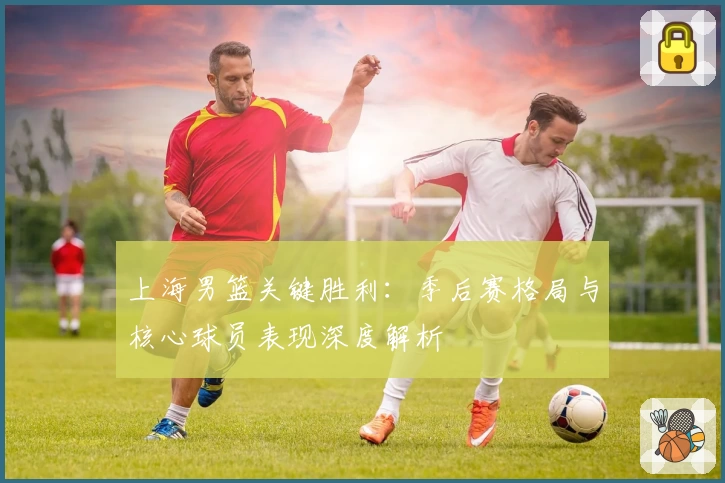 上海男篮关键胜利：季后赛格局与核心球员表现深度解析