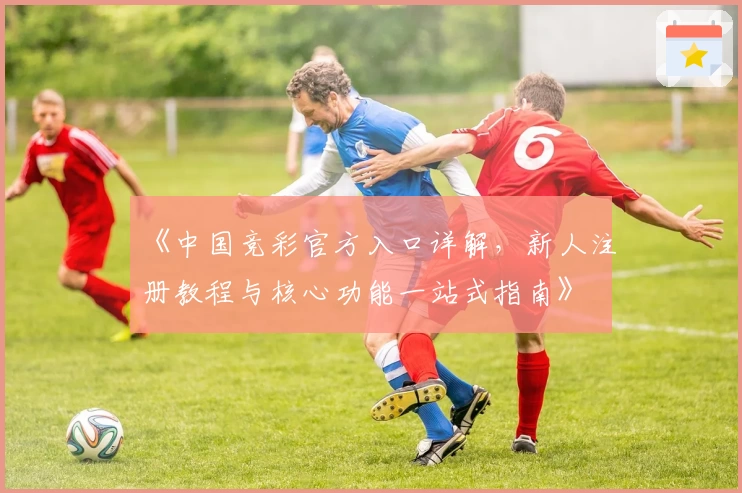 《中国竞彩官方入口详解，新人注册教程与核心功能一站式指南》