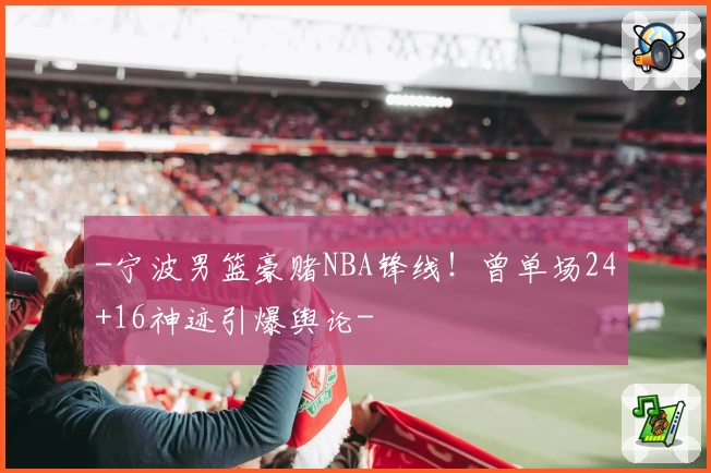 -宁波男篮豪赌NBA锋线！曾单场24+16神迹引爆舆论-