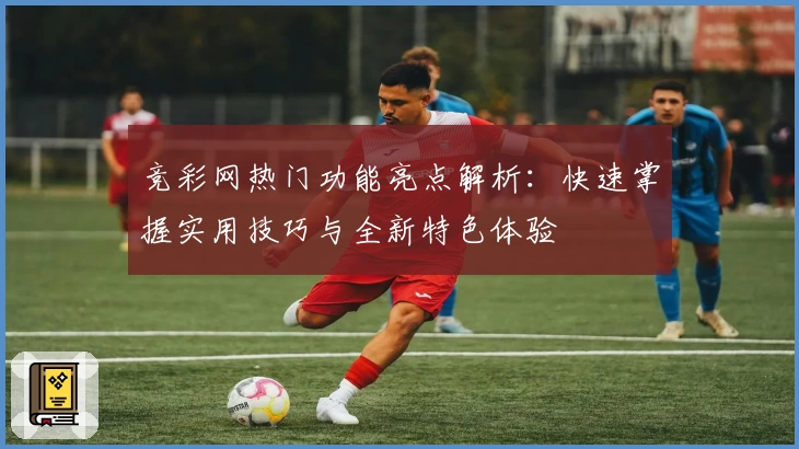 竞彩网热门功能亮点解析：快速掌握实用技巧与全新特色体验