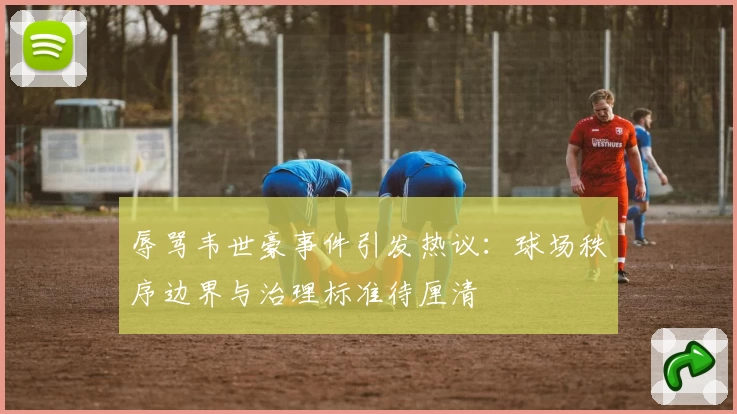 辱骂韦世豪事件引发热议:球场秩序边界与治理标准待厘清
