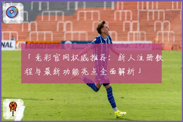 「竞彩官网权威推荐：新人注册教程与最新功能亮点全面解析」