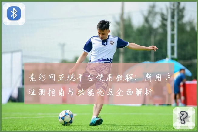 竞彩网正规平台使用教程:新用户注册指南与功能亮点全面解析
