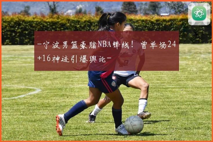 -宁波男篮豪赌NBA锋线!曾单场24+16神迹引爆舆论-