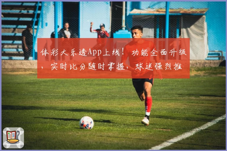 体彩大乐透App上线!功能全面升级,实时比分随时掌握,球迷强烈推荐下载