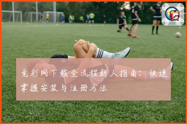 竞彩网下载全流程新人指南：快速掌握安装与注册方法