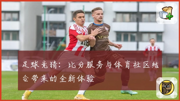 足球竞猜：比分服务与体育社区结合带来的全新体验
